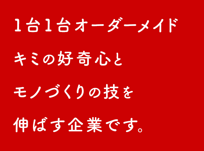 1台1台オーダーメイド キミの好奇心と モノづくりの技を 伸ばす企業です。